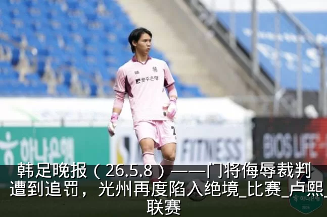韩足晚报(26.5.8)——门将侮辱裁判遭到追罚,光州再度陷入绝境_比赛_卢熙_联赛