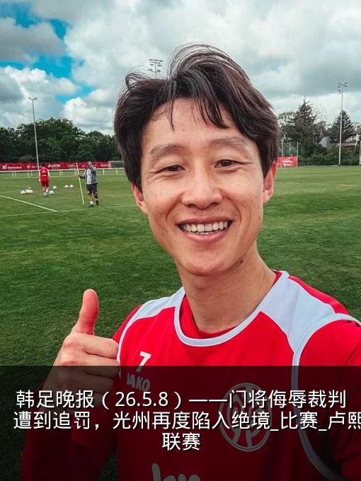 韩足晚报(26.5.8)——门将侮辱裁判遭到追罚,光州再度陷入绝境_比赛_卢熙_联赛